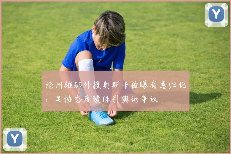 沧州雄狮外援奥斯卡被曝有意归化，足协态度暧昧引舆论争议