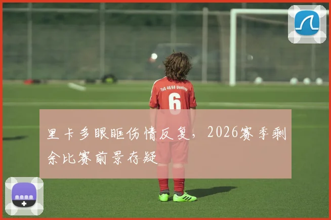 里卡多眼眶伤情反复,2026赛季剩余比赛前景存疑