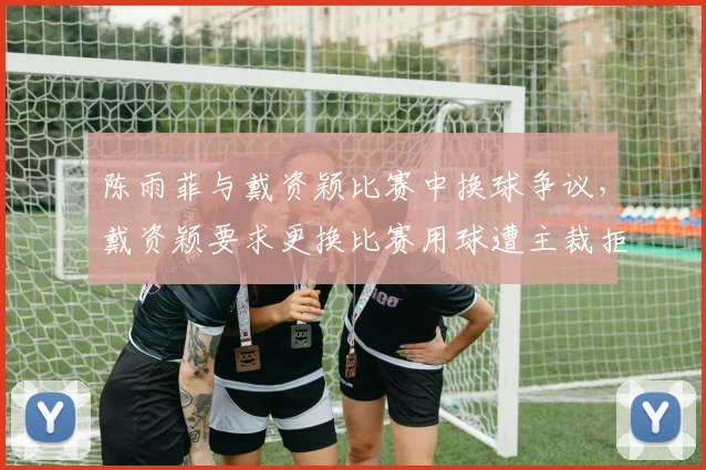 陈雨菲与戴资颖比赛中换球争议，戴资颖要求更换比赛用球遭主裁拒绝